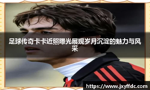 足球传奇卡卡近照曝光展现岁月沉淀的魅力与风采